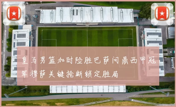 皇马男篮加时险胜巴萨问鼎西甲冠军穆萨关键抢断锁定胜局