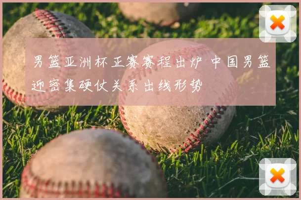 男篮亚洲杯正赛赛程出炉 中国男篮迎密集硬仗关系出线形势