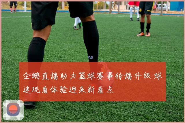 企鹅直播助力篮球赛事转播升级 球迷观看体验迎来新看点