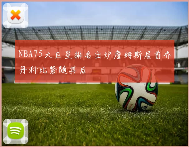 NBA75大巨星排名出炉詹姆斯居首乔丹科比紧随其后