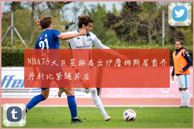 NBA75大巨星排名出炉詹姆斯居首乔丹科比紧随其后