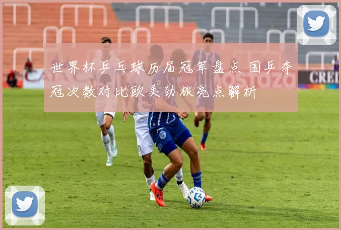 世界杯乒乓球历届冠军盘点 国乒夺冠次数对比欧美劲旅亮点解析