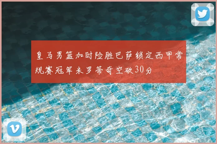 皇马男篮加时险胜巴萨锁定西甲常规赛冠军米罗蒂奇空砍30分