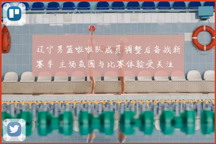 辽宁男篮啦啦队成员调整后备战新赛季 主场氛围与比赛体验受关注