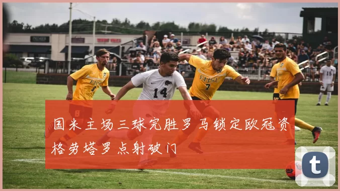 国米主场三球完胜罗马锁定欧冠资格劳塔罗点射破门