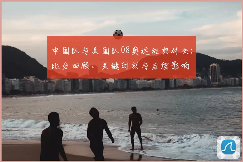 中国队与美国队08奥运经典对决：比分回顾、关键时刻与后续影响