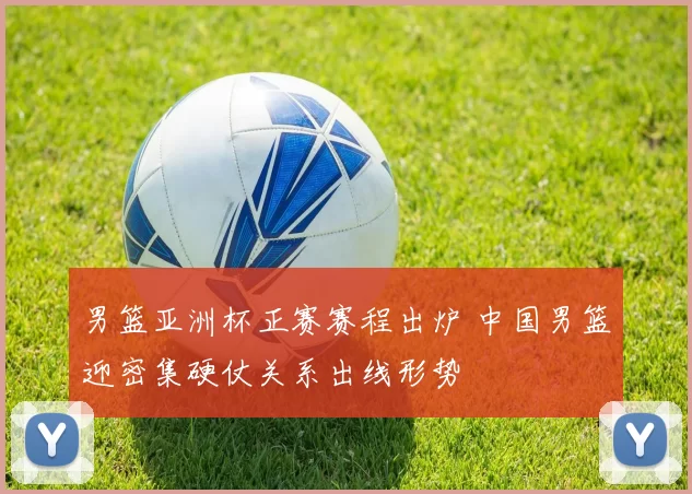 男篮亚洲杯正赛赛程出炉 中国男篮迎密集硬仗关系出线形势