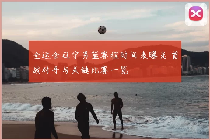 全运会辽宁男篮赛程时间表曝光 首战对手与关键比赛一览