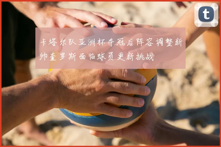 卡塔尔队亚洲杯夺冠后阵容调整新帅奎罗斯面临球员更新挑战