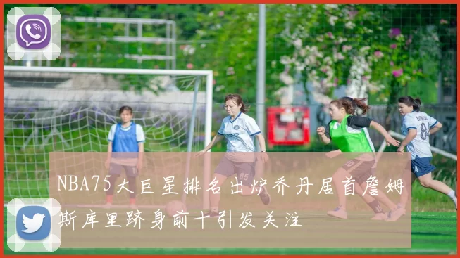 NBA75大巨星排名出炉乔丹居首詹姆斯库里跻身前十引发关注