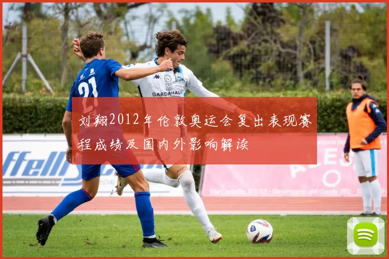 刘翔2012年伦敦奥运会复出表现赛程成绩及国内外影响解读