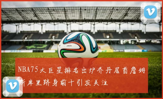 NBA75大巨星排名出炉乔丹居首詹姆斯库里跻身前十引发关注