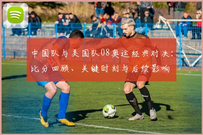 中国队与美国队08奥运经典对决：比分回顾、关键时刻与后续影响