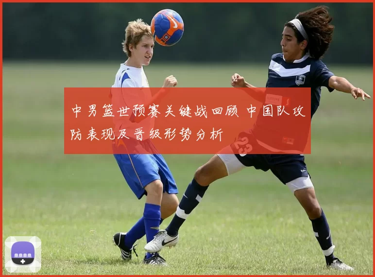 中男篮世预赛关键战回顾 中国队攻防表现及晋级形势分析