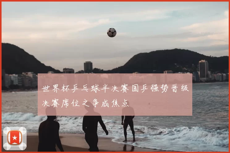 世界杯乒乓球半决赛国乒强势晋级决赛席位之争成焦点