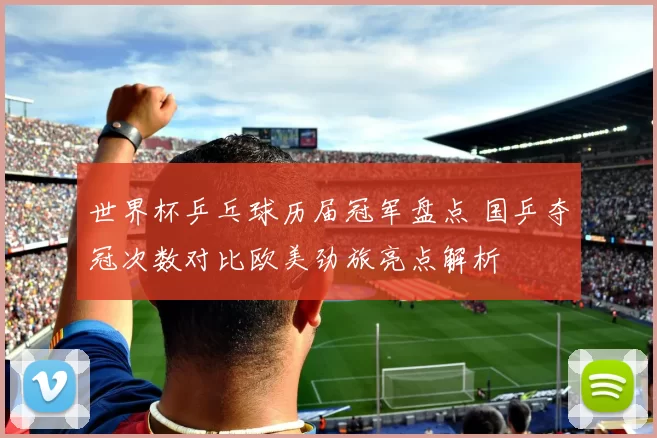 世界杯乒乓球历届冠军盘点 国乒夺冠次数对比欧美劲旅亮点解析