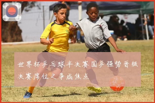 世界杯乒乓球半决赛国乒强势晋级决赛席位之争成焦点
