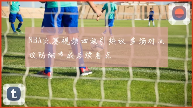 NBA比赛视频回放引热议 多场对决攻防细节成后续看点