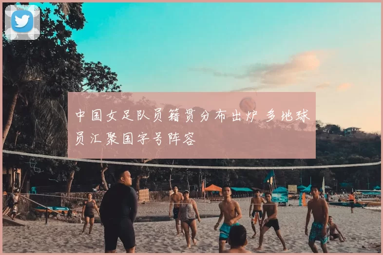 中国女足队员籍贯分布出炉 多地球员汇聚国字号阵容